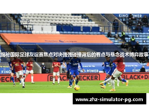 揭秘国际足球友谊赛焦点对决强强碰撞背后的看点与悬念战术博弈故事