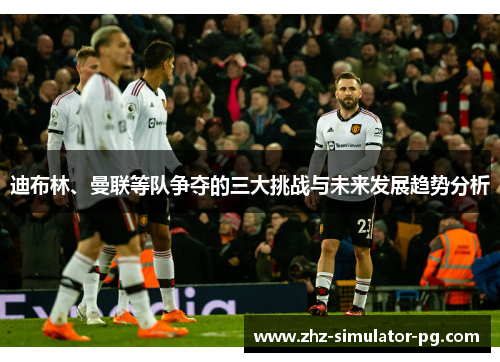 迪布林、曼联等队争夺的三大挑战与未来发展趋势分析 迪布林、曼联等队争夺的三大挑战与未来发展趋势分析