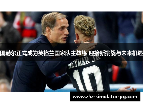 图赫尔正式成为英格兰国家队主教练 迎接新挑战与未来机遇 图赫尔正式成为英格兰国家队主教练 迎接新挑战与未来机遇