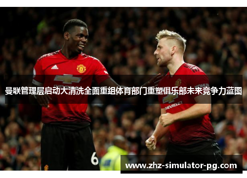 曼联管理层启动大清洗全面重组体育部门重塑俱乐部未来竞争力蓝图 曼联管理层启动大清洗全面重组体育部门重塑俱乐部未来竞争力蓝图