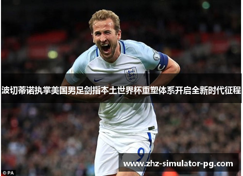 波切蒂诺执掌美国男足剑指本土世界杯重塑体系开启全新时代征程