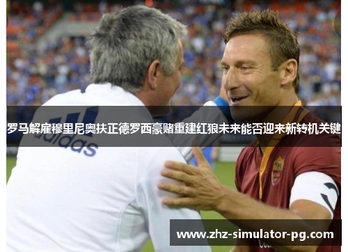 罗马解雇穆里尼奥扶正德罗西豪赌重建红狼未来能否迎来新转机关键 罗马解雇穆里尼奥扶正德罗西豪赌重建红狼未来能否迎来新转机关键