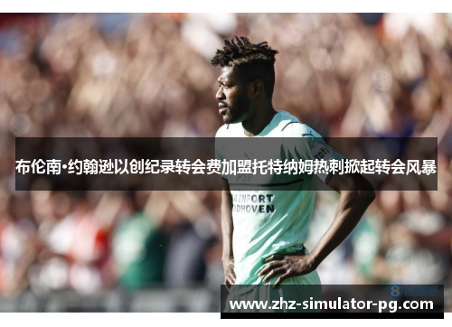 布伦南·约翰逊以创纪录转会费加盟托特纳姆热刺掀起转会风暴