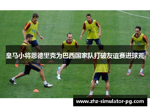 皇马小将恩德里克为巴西国家队打破友谊赛进球荒